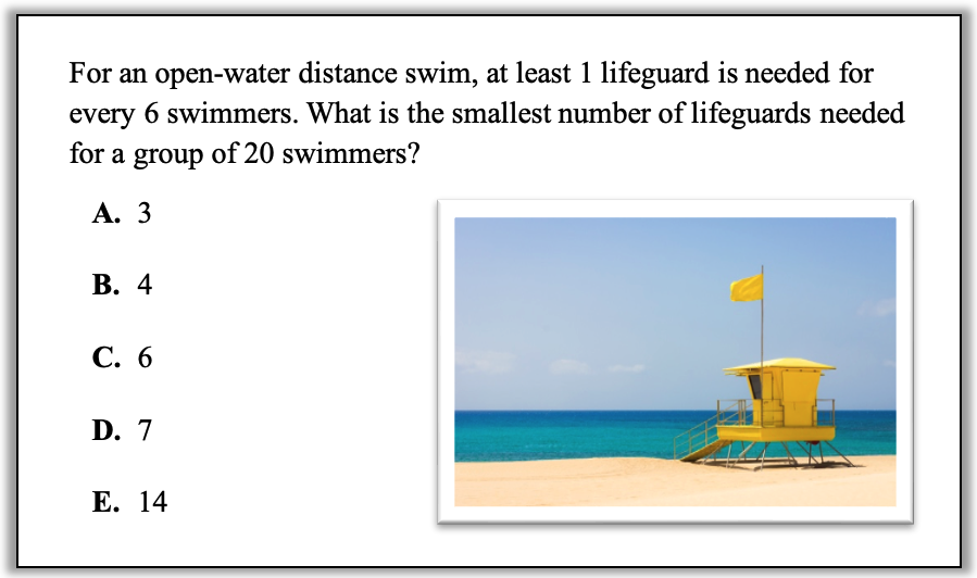 Question: For an open-water distance swim, at least 1 lifeguard is needed for every 6 swimmers. What is the smallest number of lifeguards needed for a group of 20 swimmers?
Choice A: 3
Choice B: 4
Choice C: 6
Choice D: 7
Choice E: 14